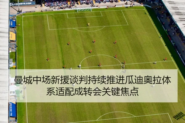 曼城中场新援谈判持续推进瓜迪奥拉体系适配成转会关键焦点