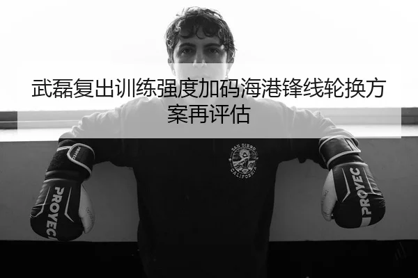 武磊复出训练强度加码海港锋线轮换方案再评估